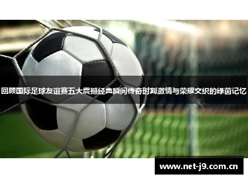 回顾国际足球友谊赛五大震撼经典瞬间传奇时刻激情与荣耀交织的绿茵记忆